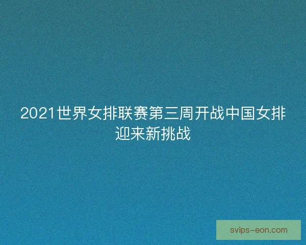 2021世界女排联赛第三周开战中国女排迎来新挑战