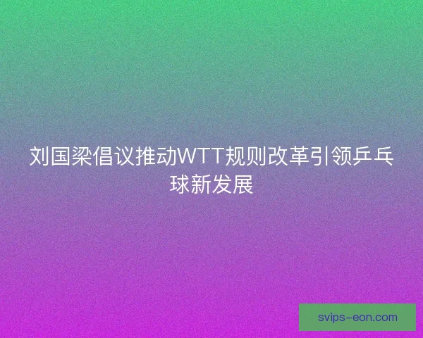 刘国梁倡议推动WTT规则改革引领乒乓球新发展