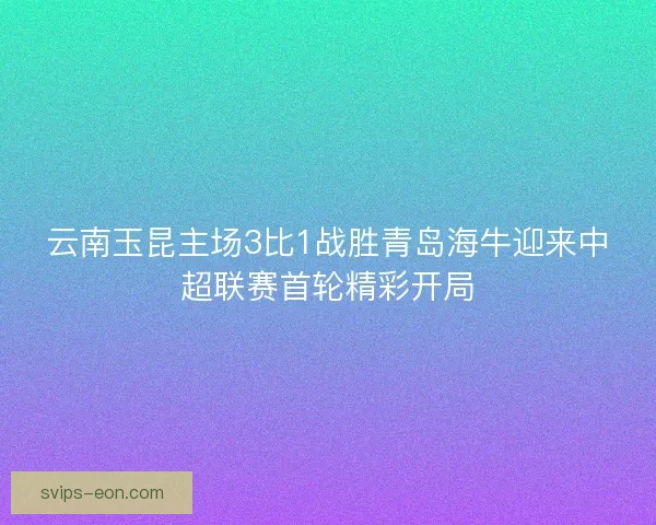 云南玉昆主场3比1战胜青岛海牛迎来中超联赛首轮精彩开局
